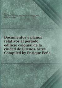 Documentos y planos relativos al periodo edilicio colonial de la ciudad de Buenos-Aires. Compiled by Enrique Pe?a