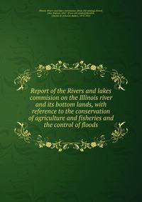 Report of the Rivers and lakes commision on the Illinois river and its bottom lands, with reference to the conservation of agriculture and fisheries and the control of floods