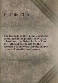 The Grounds of the Catholic doctrine contained in the profession of faith microform : published by Pope Pius the IVth and now in use for the reception of converts into the church by way of question and answer