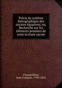 Pr?cis du syst?me hi?roglyphique des anciens ?gyptiens, ou, Recherche sur les ?l?ments premiers de cette ?criture sacr?e