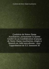 Confr?rie de Notre-Dame Auxiliatrice, surnomm?e la Sainte Confr? rie ou Conf?d?ration d'amour de Notre-Dame Auxiliatrice, ?rig?e ? Munich en 1684 microforme : avec l'approbation de S.S. Innocent XI