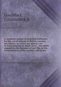 A complete system of practical arithmetic for the use of schools in British America microform : to which are added a set of book-keeping by single entry . the whole adapted to the business of real life, to the circumstances of the country, and to the