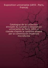 Catalogue de la collection envoy?e du Canada ? l'exposition universelle de Paris, 1855 et class?e d'apr?s le syst?me adopt? par la commission imp?riale microforme