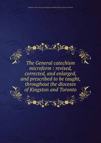 The General catechism microform : revised, corrected, and enlarged, and prescribed to be taught, throughout the dioceses of Kingston and Toronto