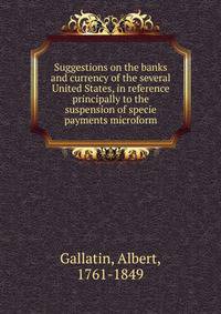 Suggestions on the banks and currency of the several United States, in reference principally to the suspension of specie payments microform