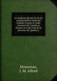 Le m?decin devant la loi (la responsabilit? m?dicale ?tudi?e d'apr?s le Code criminel du Canada et d'apr?s le Code civil de la province de Qu?bec.)