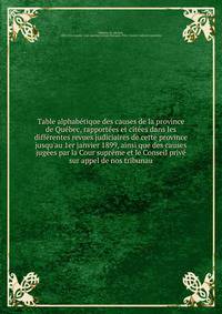 Table alphab?tique des causes de la province de Qu?bec, rapport?es et cit?es dans les diff?rentes revues judiciaires de cette province jusqu'au 1er janvier 1899, ainsi que des causes jug?es par la Cour supr?me et le Conseil priv? sur appel de nos tri