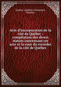 Acte d'incorporation de la cit? de Qu?bec : compilation des divers statuts concernant cet acte et la cour du recorder de la cit? de Qu?bec