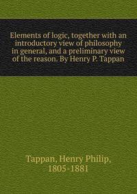 Elements of logic, together with an introductory view of philosophy in general, and a preliminary view of the reason. By Henry P. Tappan