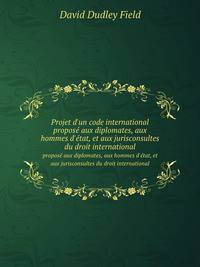 Projet d`un code international. propos aux diplomates, aux hommes d`tat, et aux jurisconsultes du droit international