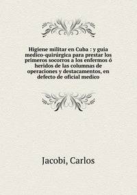 Higiene militar en Cuba : y guia medico-quir?rgica para prestar los primeros socorros a los enfermos ? heridos de las columnas de operaciones y destacamentos, en defecto de oficial medico