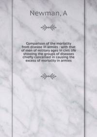 Comparison of the mortality from disease in armies : with that of men of military ages in civil life showing the groups of diseases chiefly concerned in causing the excess of mortality in armies