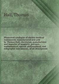 Illustrated catalogue of electro-medical instruments manufactured and sold by Thomas Hall, electrician, manufacturer and importer of magnetic, galvanic, mathematical, optical, philosophical, and telegraphic instruments, of all descriptions