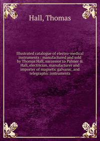 Illustrated catalogue of electro-medical instruments : manufactured and sold by Thomas Hall, successor to Palmer &amp; Hall, electrician, manufacturer and importer of magnetic galvanic, and telegraphic instruments
