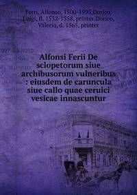 Alfonsi Ferii De sclopetorum siue archibusorum vulneribus : eiusdem de caruncula siue callo quae ceruici vesicae innascuntur