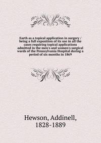 Earth as a topical application in surgery / being a full exposition of its use in all the cases requiring topical applications admitted in the men's and women's surgical wards of the Pennsylvania Hospital during a period of six months in 1869