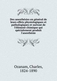 Des anesth?sies en g?n?ral de leurs effets physiologiques et pathologiques et surtout de l'?l?ment chimique qui sp?cialement produit l'anesth?sie