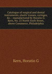 Catalogue of surgical and dental instruments, elastic trusses, syringes, &amp;c. : manufactured by Horatio G. Kern, No. 25 North Sixth Street, above Commerce, Philadelphia