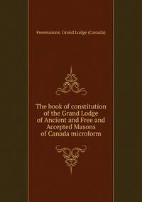 The book of constitution of the Grand Lodge of Ancient and Free and Accepted Masons of Canada microform