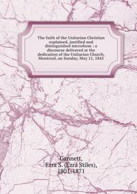 The faith of the Unitarian Christian explained, justified and distinguished microform : a discourse delivered at the dedication of the Unitarian Church, Montreal, on Sunday, May 11, 1845