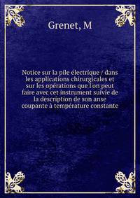 Notice sur la pile ?lectrique / dans les applications chirurgicales et sur les op?rations que l'on peut faire avec cet instrument suivie de la description de son anse coupante ? temp?rature constante