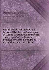 Observations sur un ouvrage intitul? Histoire du Canada par M. l'abb? Brasseur de Bourbourg, vicaire-g?n?ral de Boston . soci?t?s savantes d'Europe et d'Am?rique, etc. microforme