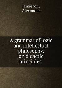 A grammar of logic and intellectual philosophy, on didactic principles