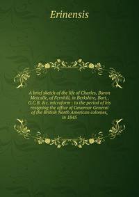 A brief sketch of the life of Charles, Baron Metcalfe, of Fernhill, in Berkshire, Bart., G.C.B. &amp;c. microform : to the period of his resigning the office of Governor General of the British North American colonies, in 1845