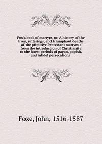 Fox's book of martyrs, or, A history of the lives, sufferings, and triumphant deaths of the primitive Protestant martyrs : from the introduction of Christianity to the latest periods of pagan, popish, and infidel persecutions .