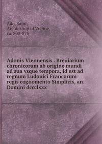 Adonis Viennensis . Breuiarium chronicorum ab origine mundi ad sua vsque tempora, id est ad regnum Ludouici Francorum regis cognomento Simplicis, an. Domini dccclxxx