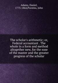 The scholar's arithmetic; or, Federal accountant . The whole in a form and method altogether new, for the ease of the master and the greater progress of the scholar