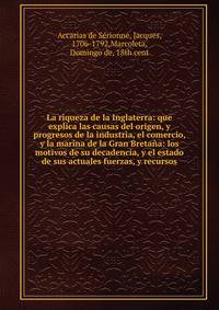 La riqueza de la Inglaterra: que explica las causas del origen, y progresos de la industria, el comercio, y la marina de la Gran Breta?a: los motivos de su decadencia, y el estado de sus actuales fuerzas, y recursos
