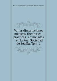 Varias dissertaciones medicas, theoretico-practicas . enunciadas . en la Real Sociedad de Sevilla. Tom. 1