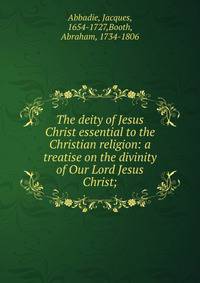 The deity of Jesus Christ essential to the Christian religion: a treatise on the divinity of Our Lord Jesus Christ;