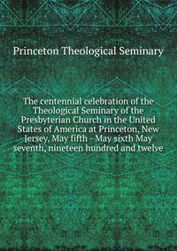 The centennial celebration of the Theological Seminary of the Presbyterian Church in the United States of America at Princeton, New Jersey, May fifth - May sixth May seventh, nineteen hundred and twelve