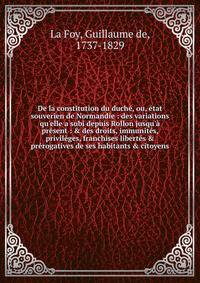 De la constitution du duch?, ou, ?tat souverien de Normandie : des variations qu'elle a subi depuis Rollon jusqu'? pr?sent : &amp; des droits, immunit?s, privil?ges, franchises libert?s &amp; pr?rogatives de ses habitants &amp; citoyens