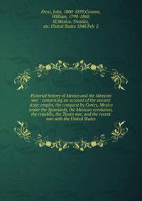Pictorial history of Mexico and the Mexican war : comprising an account of the ancient Aztec empire, the conquest by Cortes, Mexico under the Spaniards, the Mexican revolution, the republic, the Texan war, and the recent war with the United States