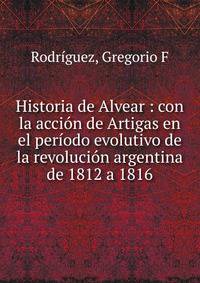 Historia de Alvear : con la acci?n de Artigas en el per?odo evolutivo de la revoluci?n argentina de 1812 a 1816