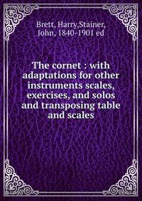 The cornet : with adaptations for other instruments scales, exercises, and solos and transposing table and scales