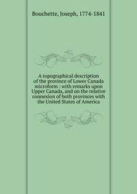 A topographical description of the province of Lower Canada microform : with remarks upon Upper Canada, and on the relative connexion of both provinces with the United States of America