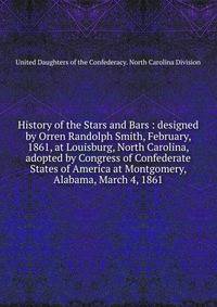 History of the Stars and Bars : designed by Orren Randolph Smith, February, 1861, at Louisburg, North Carolina, adopted by Congress of Confederate States of America at Montgomery, Alabama, March 4, 1861