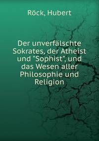 Der unverf?lschte Sokrates, der Atheist und "Sophist", und das Wesen aller Philosophie und Religion