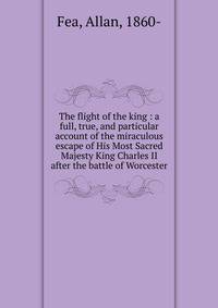 The flight of the king : a full, true, and particular account of the miraculous escape of His Most Sacred Majesty King Charles II after the battle of Worcester