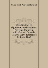 Constitution et r?glements de l'Union St. Pierre de Montr?al microforme : fond? le 19 avril 1859, incorpor?e le 9 juin 1862