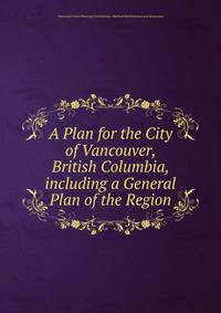 A Plan for the City of Vancouver, British Columbia, including a General Plan of the Region