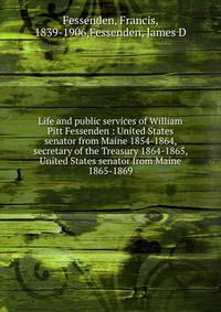 Life and public services of William Pitt Fessenden : United States senator from Maine 1854-1864, secretary of the Treasury 1864-1865, United States senator from Maine 1865-1869