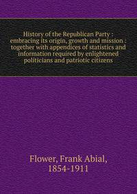 History of the Republican Party : embracing its origin, growth and mission : together with appendices of statistics and information required by enlightened politicians and patriotic citizens