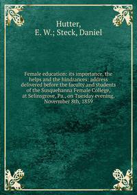 Female education: its importance, the helps and the hindrances: address delivered before the faculty and students of the Susquehanna Female College, at Selinsgrove, Pa., on Tuesday evening, Novermber 8th, 1859