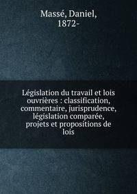 L?gislation du travail et lois ouvri?res : classification, commentaire, jurisprudence, l?gislation compar?e, projets et propositions de lois