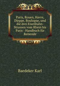 Paris, Rouen, Havre, Dieppe, Boulogne, und die drei Eisenbahn-Strassen vom Rhein bis Paris : Handbuch f?r Reisende